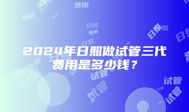 2024年日照做试管三代费用是多少钱？