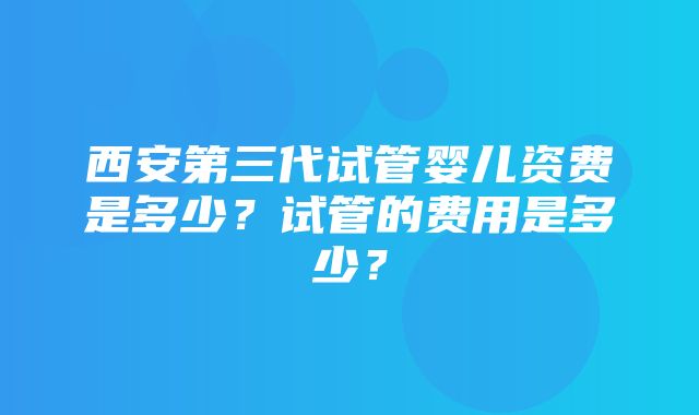 西安第三代试管婴儿资费是多少？试管的费用是多少？