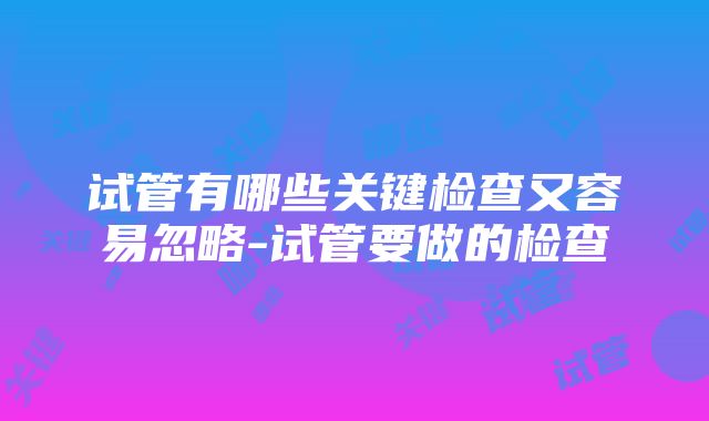 试管有哪些关键检查又容易忽略-试管要做的检查