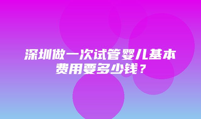 深圳做一次试管婴儿基本费用要多少钱？