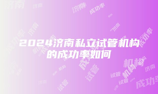 2024济南私立试管机构的成功率如何