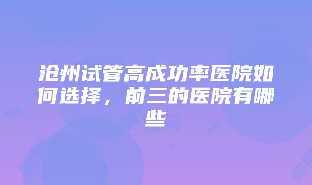 沧州试管高成功率医院如何选择，前三的医院有哪些