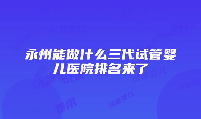 永州能做什么三代试管婴儿医院排名来了