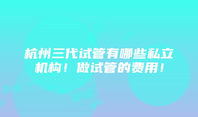 杭州三代试管有哪些私立机构！做试管的费用！