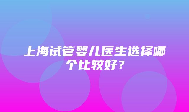 上海试管婴儿医生选择哪个比较好？