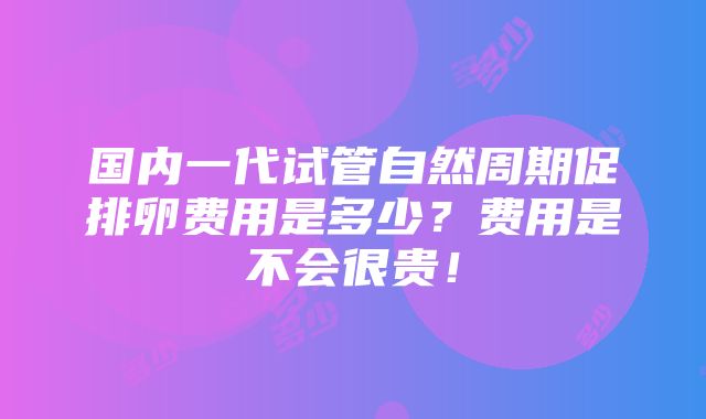 国内一代试管自然周期促排卵费用是多少？费用是不会很贵！