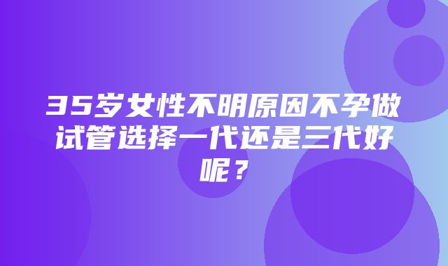 35岁女性不明原因不孕做试管选择一代还是三代好呢？