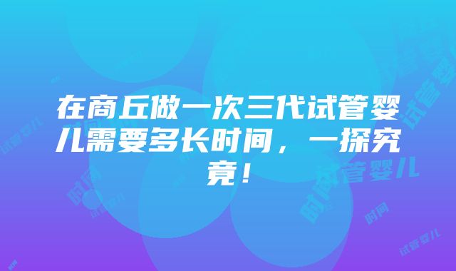 在商丘做一次三代试管婴儿需要多长时间，一探究竟！