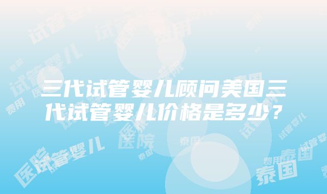 三代试管婴儿顾问美国三代试管婴儿价格是多少？