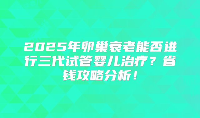 2025年卵巢衰老能否进行三代试管婴儿治疗？省钱攻略分析！