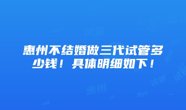 惠州不结婚做三代试管多少钱！具体明细如下！