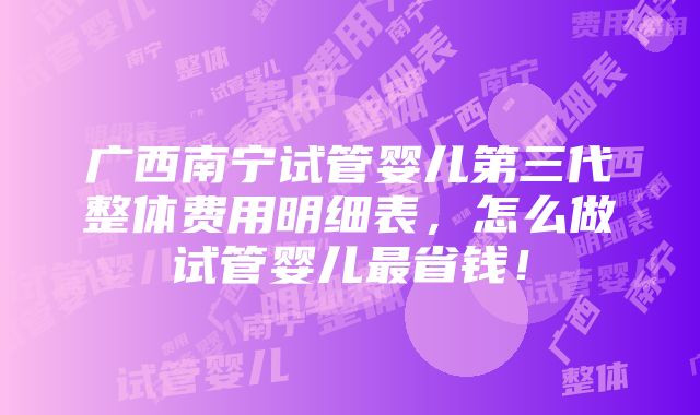 广西南宁试管婴儿第三代整体费用明细表，怎么做试管婴儿最省钱！