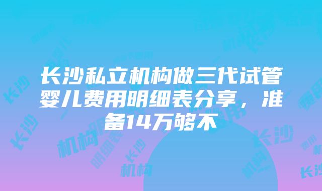 长沙私立机构做三代试管婴儿费用明细表分享，准备14万够不