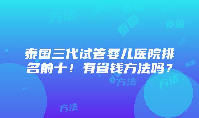 泰国三代试管婴儿医院排名前十！有省钱方法吗？