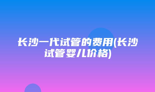 长沙一代试管的费用(长沙试管婴儿价格)