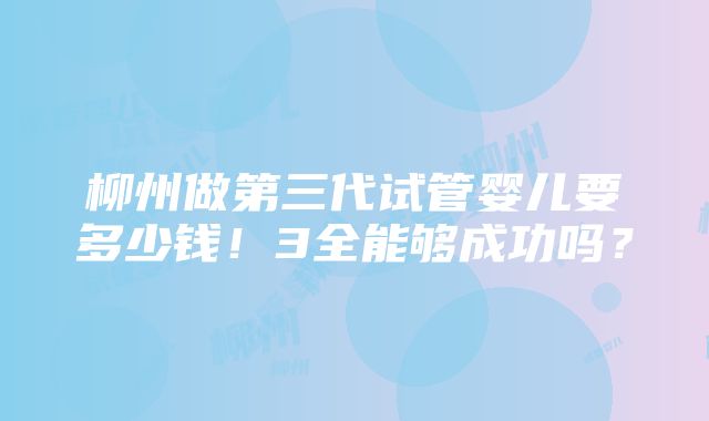 柳州做第三代试管婴儿要多少钱！3全能够成功吗？