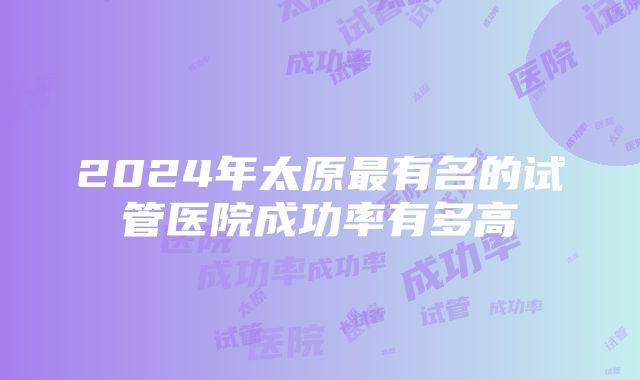 2024年太原最有名的试管医院成功率有多高