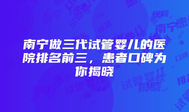 南宁做三代试管婴儿的医院排名前三，患者口碑为你揭晓