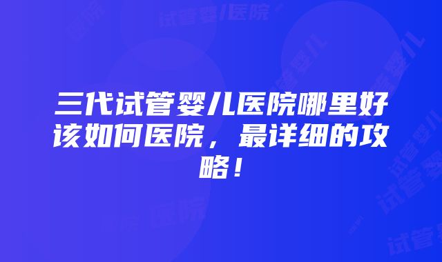 三代试管婴儿医院哪里好该如何医院，最详细的攻略！