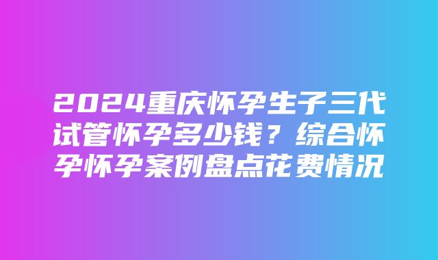 2024重庆怀孕生子三代试管怀孕多少钱？综合怀孕怀孕案例盘点花费情况