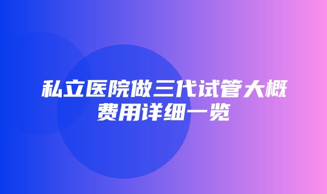 私立医院做三代试管大概费用详细一览