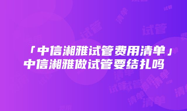 「中信湘雅试管费用清单」中信湘雅做试管要结扎吗