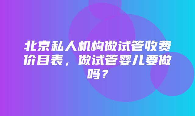 北京私人机构做试管收费价目表，做试管婴儿要做吗？