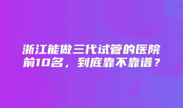 浙江能做三代试管的医院前10名，到底靠不靠谱？