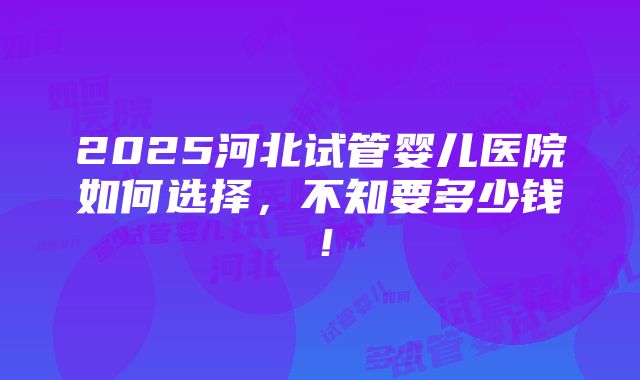 2025河北试管婴儿医院如何选择，不知要多少钱！