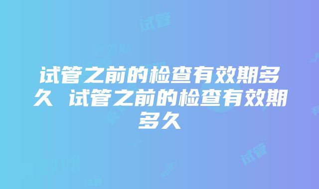 试管之前的检查有效期多久 试管之前的检查有效期多久