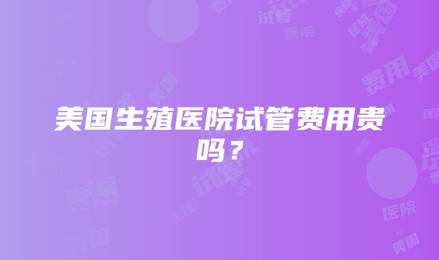 美国生殖医院试管费用贵吗？