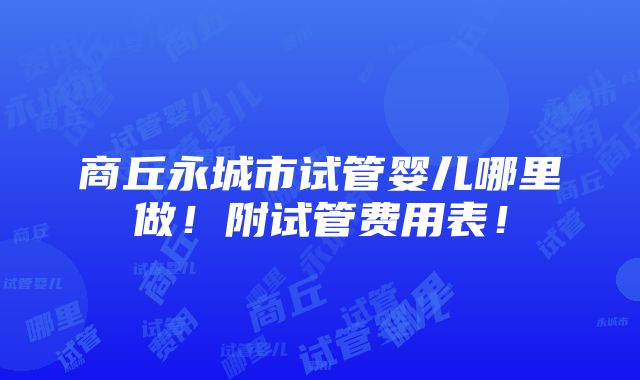 商丘永城市试管婴儿哪里做！附试管费用表！