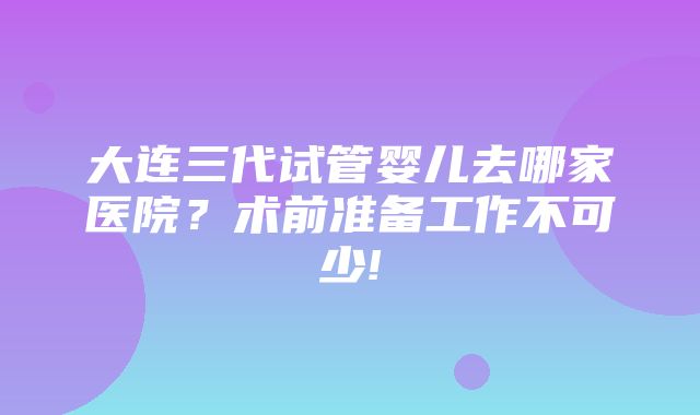 大连三代试管婴儿去哪家医院？术前准备工作不可少!