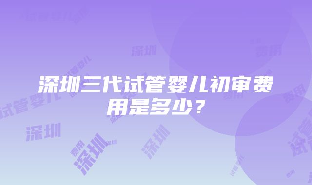 深圳三代试管婴儿初审费用是多少？