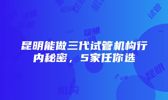 昆明能做三代试管机构行内秘密，5家任你选