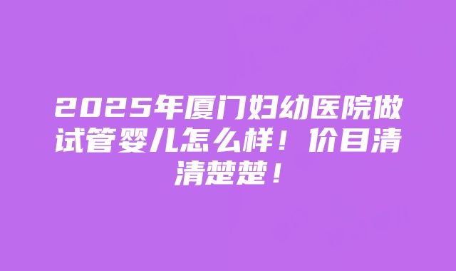 2025年厦门妇幼医院做试管婴儿怎么样！价目清清楚楚！