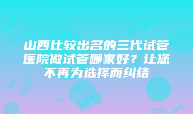 山西比较出名的三代试管医院做试管哪家好？让您不再为选择而纠结