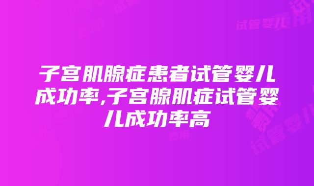 子宫肌腺症患者试管婴儿成功率,子宫腺肌症试管婴儿成功率高