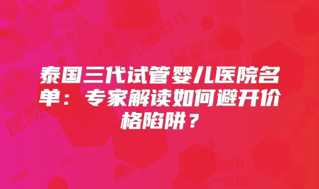 泰国三代试管婴儿医院名单：专家解读如何避开价格陷阱？