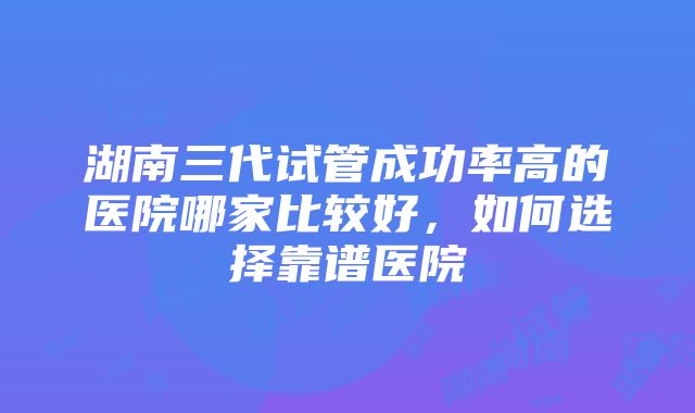 湖南三代试管成功率高的医院哪家比较好，如何选择靠谱医院