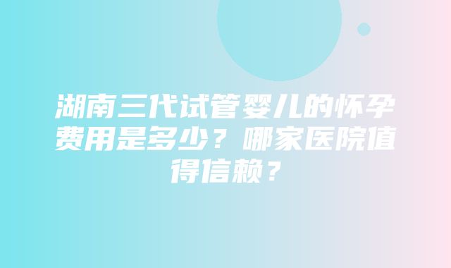 湖南三代试管婴儿的怀孕费用是多少？哪家医院值得信赖？