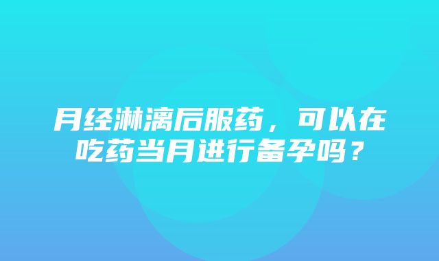 月经淋漓后服药，可以在吃药当月进行备孕吗？