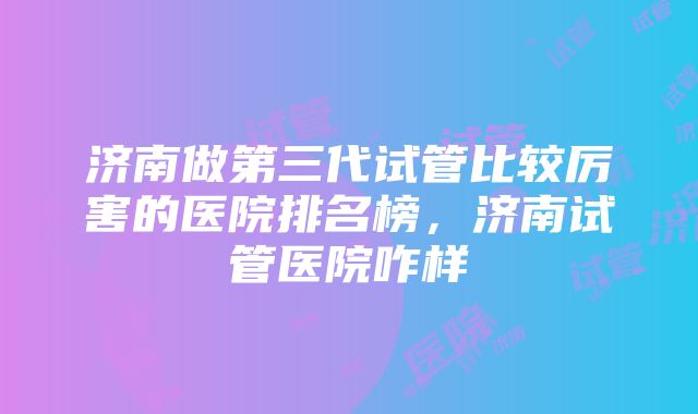 济南做第三代试管比较厉害的医院排名榜，济南试管医院咋样