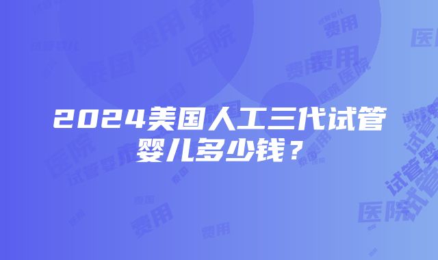 2024美国人工三代试管婴儿多少钱？