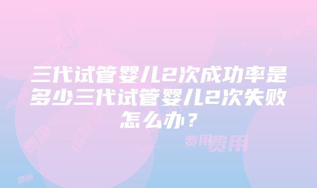 三代试管婴儿2次成功率是多少三代试管婴儿2次失败怎么办？