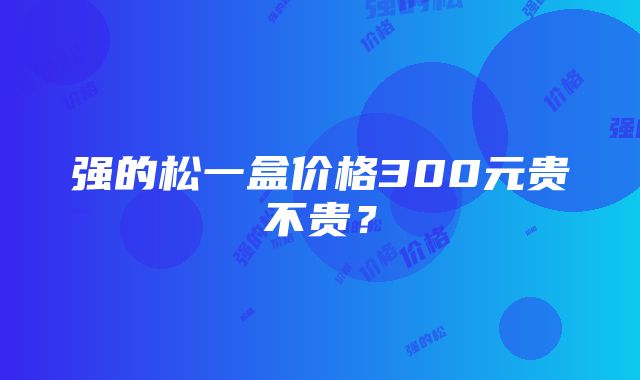 强的松一盒价格300元贵不贵？