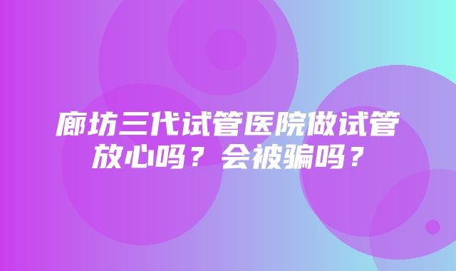 廊坊三代试管医院做试管放心吗？会被骗吗？