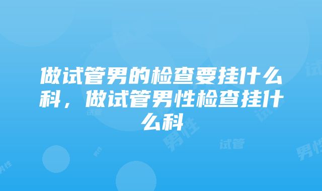 做试管男的检查要挂什么科，做试管男性检查挂什么科