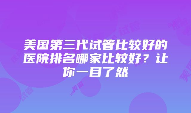 美国第三代试管比较好的医院排名哪家比较好？让你一目了然