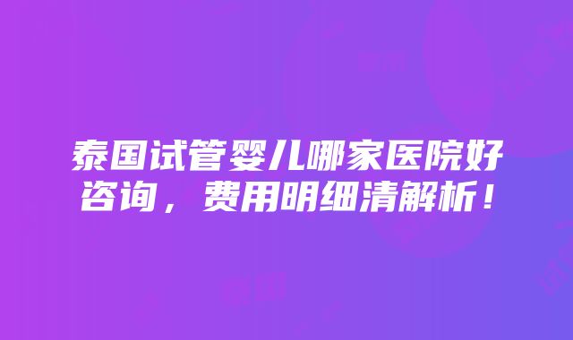 泰国试管婴儿哪家医院好咨询，费用明细清解析！